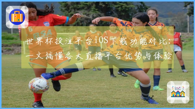 世界杯投注平台iOS下载功能对比：一文搞懂各大直播平台优势与体验