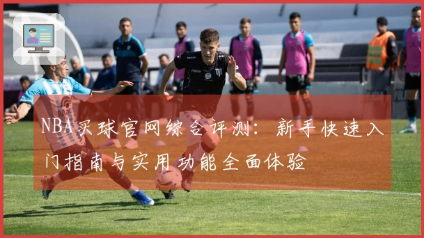 NBA买球官网综合评测：新手快速入门指南与实用功能全面体验