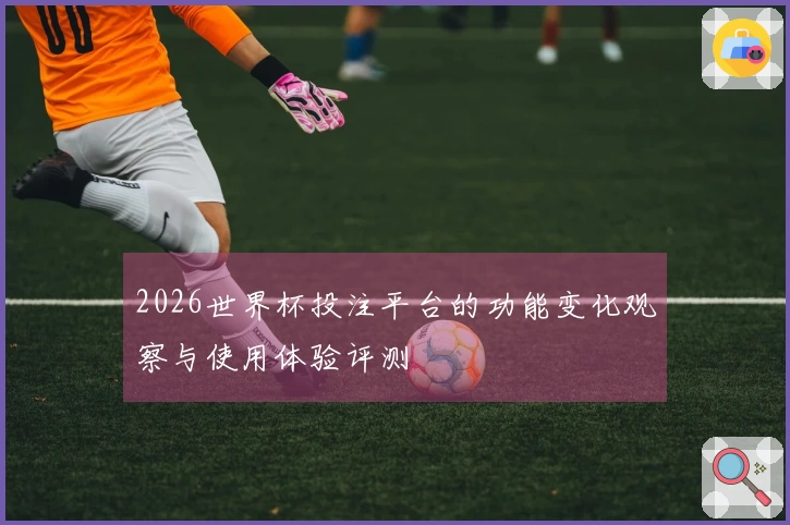 2026世界杯投注平台的功能变化观察与使用体验评测