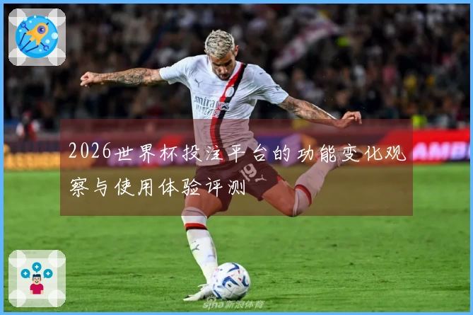 2026世界杯投注平台的功能变化观察与使用体验评测