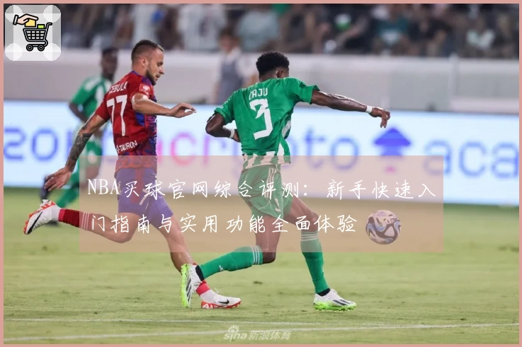 NBA买球官网综合评测:新手快速入门指南与实用功能全面体验