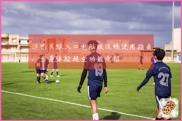 沙巴买球入口电脑版流畅使用指南，亲身体验超全功能介绍