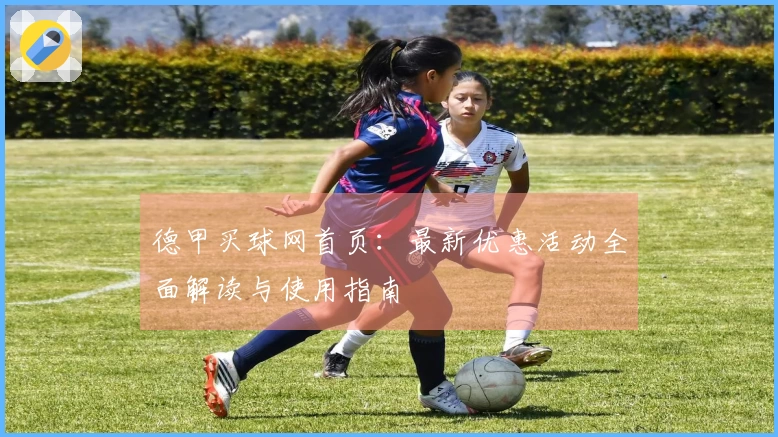 德甲买球网首页：最新优惠活动全面解读与使用指南