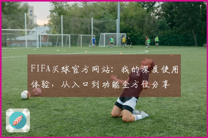 FIFA买球官方网站:我的深度使用体验,从入口到功能全方位分享