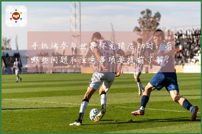 手机端参与世界杯竞猜活动时,有哪些问题和注意事项要提前了解?